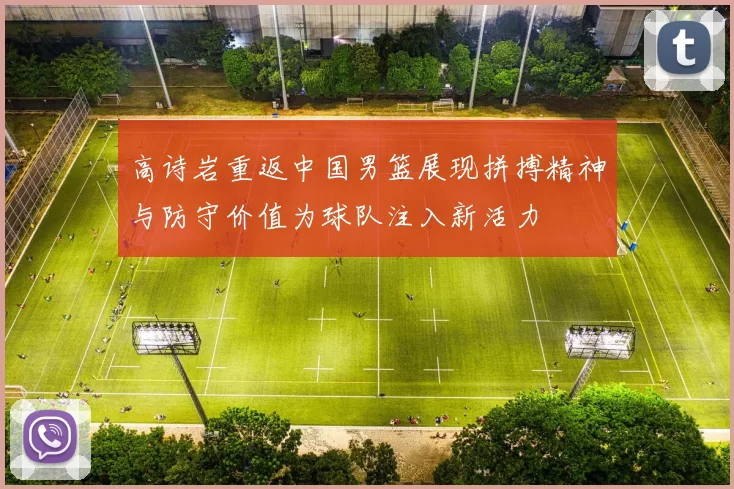高诗岩重返中国男篮展现拼搏精神与防守价值为球队注入新活力