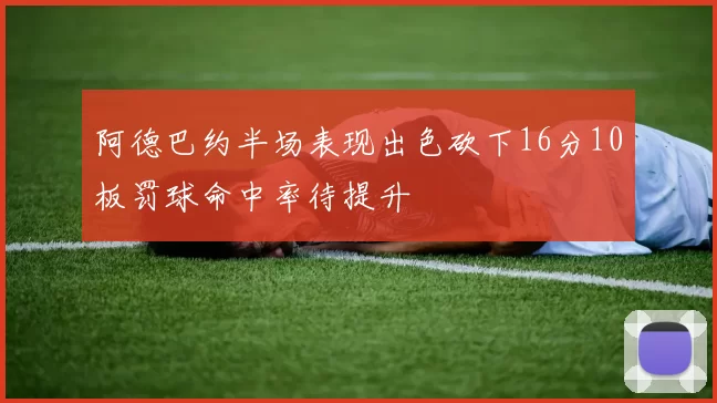 阿德巴约半场表现出色砍下16分10板罚球命中率待提升