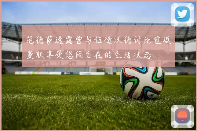 范德萨透露曾与伍德沃德讨论重返曼联享受悠闲自在的生活状态