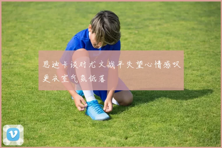 恩迪卡谈对尤文战平失望心情感叹更衣室气氛低落