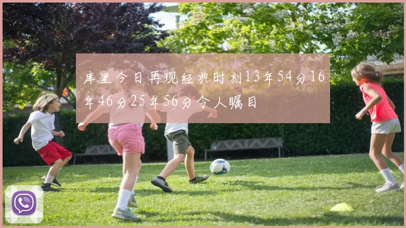 库里今日再现经典时刻13年54分16年46分25年56分令人瞩目
