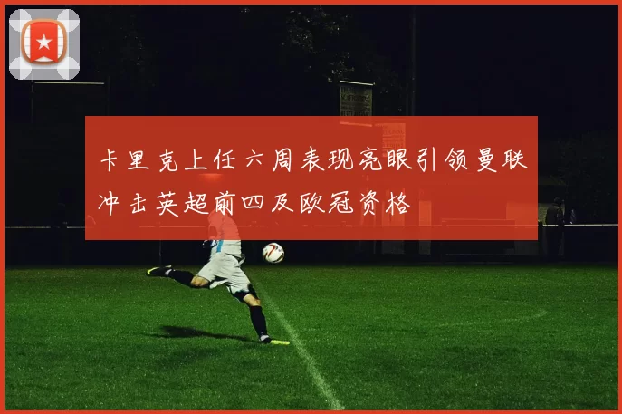 卡里克上任六周表现亮眼引领曼联冲击英超前四及欧冠资格