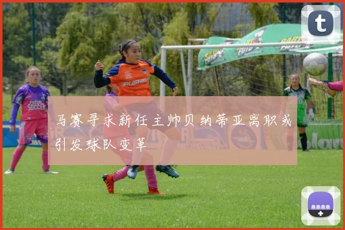 马赛寻求新任主帅贝纳蒂亚离职或引发球队变革