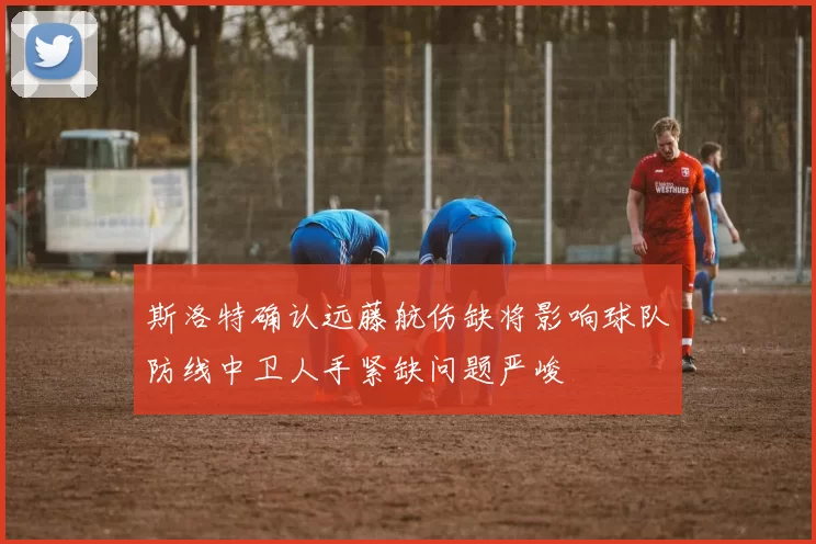 斯洛特确认远藤航伤缺将影响球队防线中卫人手紧缺问题严峻