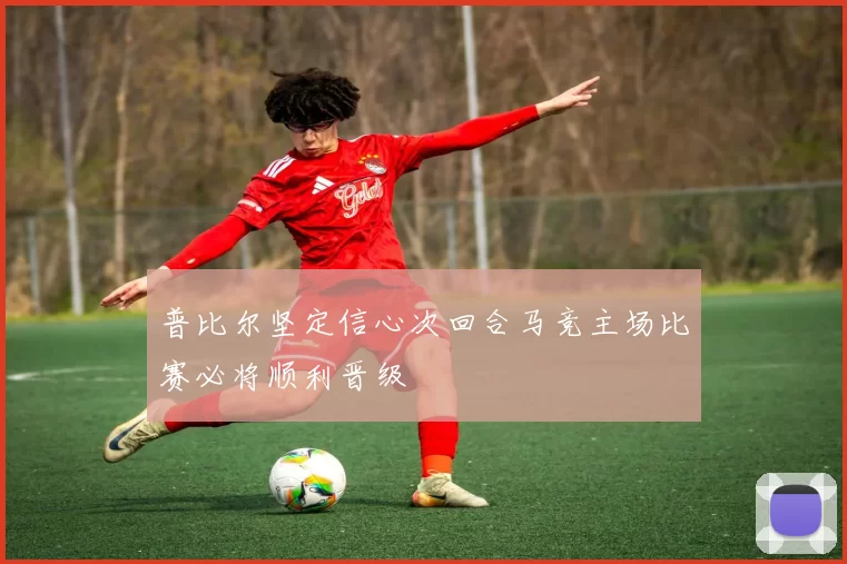 普比尔坚定信心次回合马竞主场比赛必将顺利晋级