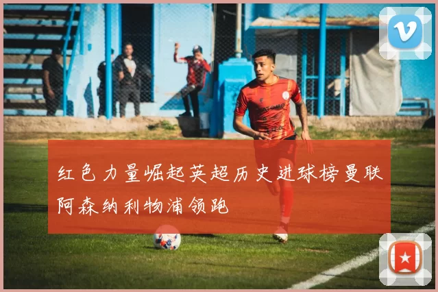 红色力量崛起英超历史进球榜曼联阿森纳利物浦领跑