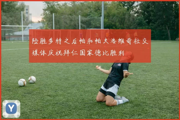险胜多特之后帕和帕夫洛维奇社交媒体庆祝拜仁国家德比胜利