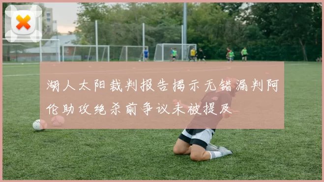 湖人太阳裁判报告揭示无错漏判阿伦助攻绝杀前争议未被提及