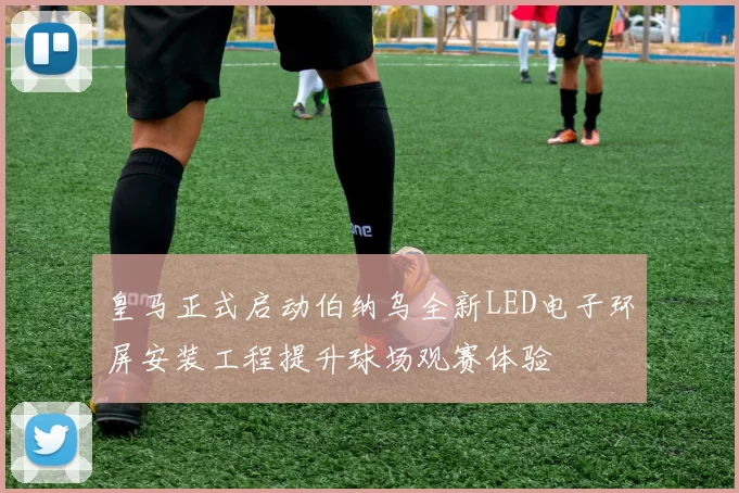 皇马正式启动伯纳乌全新LED电子环屏安装工程提升球场观赛体验