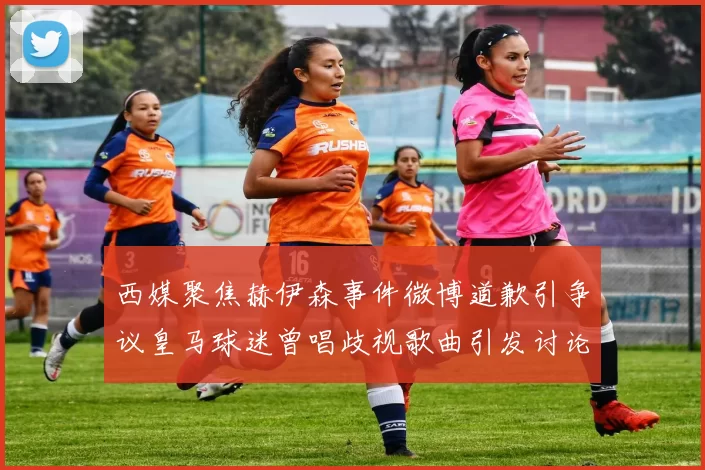 西媒聚焦赫伊森事件微博道歉引争议皇马球迷曾唱歧视歌曲引发讨论