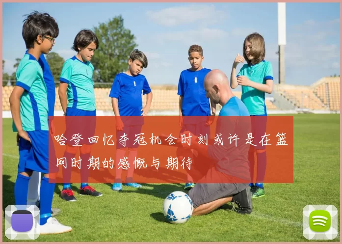 哈登回忆夺冠机会时刻或许是在篮网时期的感慨与期待