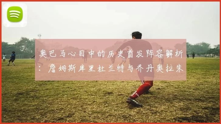 奥巴马心目中的历史首发阵容解析：詹姆斯库里杜兰特与乔丹奥拉朱旺的传奇组合