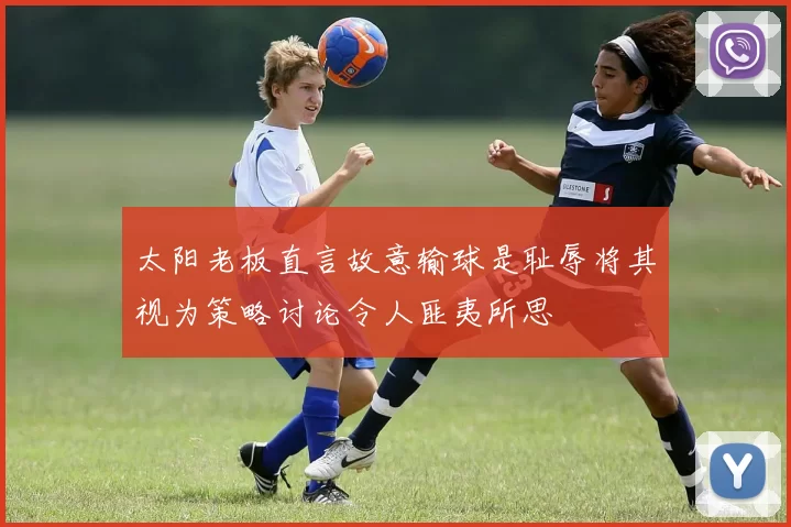 太阳老板直言故意输球是耻辱将其视为策略讨论令人匪夷所思