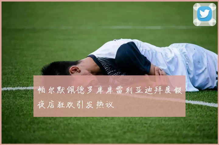 帕尔默佩德罗库库雷利亚迪拜度假夜店狂欢引发热议
