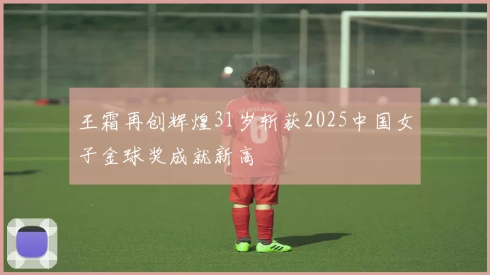 王霜再创辉煌31岁斩获2025中国女子金球奖成就新高