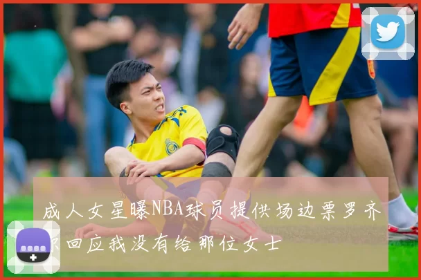 成人女星曝NBA球员提供场边票罗齐尔回应我没有给那位女士