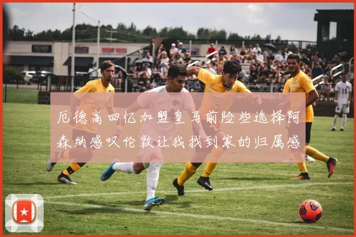 厄德高回忆加盟皇马前险些选择阿森纳感叹伦敦让我找到家的归属感