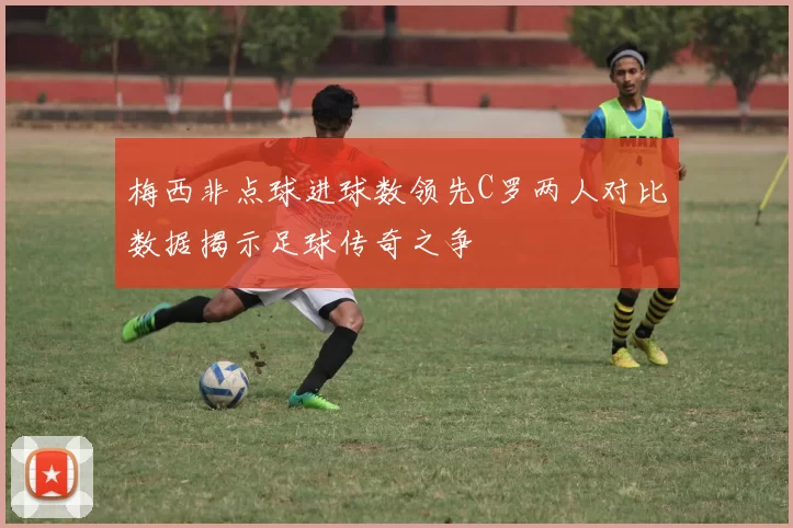 梅西非点球进球数领先C罗两人对比数据揭示足球传奇之争