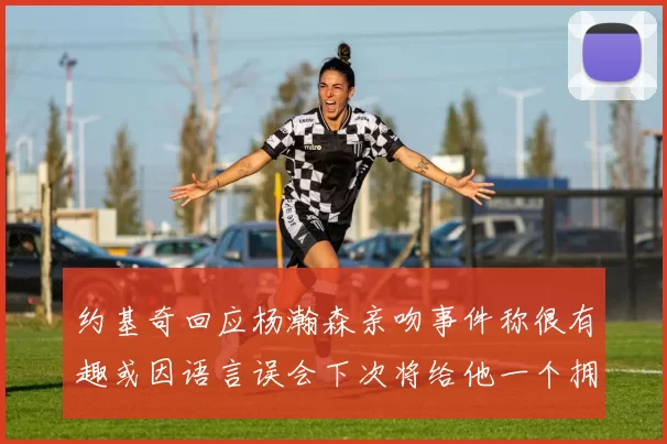 约基奇回应杨瀚森亲吻事件称很有趣或因语言误会下次将给他一个拥抱